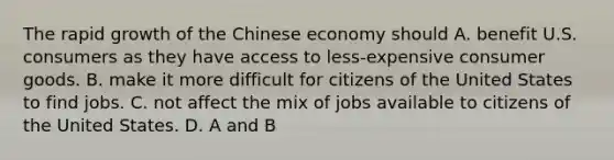 The rapid growth of the Chinese economy should A. benefit U.S. consumers as they have access to​ less-expensive consumer goods. B. make it more difficult for citizens of the United States to find jobs. C. not affect the mix of jobs available to citizens of the United States. D. A and B