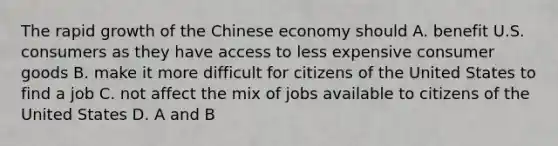 The rapid growth of the Chinese economy should A. benefit U.S. consumers as they have access to less expensive consumer goods B. make it more difficult for citizens of the United States to find a job C. not affect the mix of jobs available to citizens of the United States D. A and B