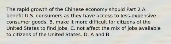 The rapid growth of the Chinese economy should Part 2 A. benefit U.S. consumers as they have access to​ less-expensive consumer goods. B. make it more difficult for citizens of the United States to find jobs. C. not affect the mix of jobs available to citizens of the United States. D. A and B