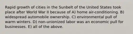 Rapid growth of cities in the Sunbelt of the United States took place after World War II because of A) home air-conditioning. B) widespread automobile ownership. C) environmental pull of warm winters. D) non-unionized labor was an economic pull for businesses. E) all of the above.