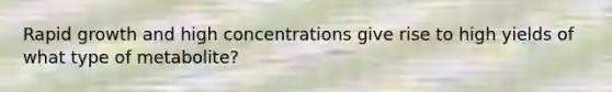 Rapid growth and high concentrations give rise to high yields of what type of metabolite?