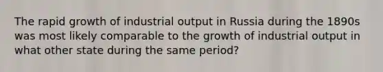 The rapid growth of industrial output in Russia during the 1890s was most likely comparable to the growth of industrial output in what other state during the same period?