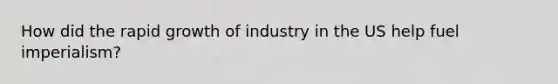 How did the rapid growth of industry in the US help fuel imperialism?