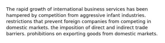 The rapid growth of international business services has been hampered by competition from aggressive infant industries. restrictions that prevent foreign companies from competing in domestic markets. the imposition of direct and indirect trade barriers. prohibitions on exporting goods from domestic markets.