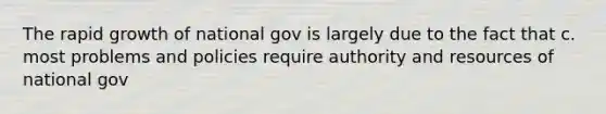 The rapid growth of national gov is largely due to the fact that c. most problems and policies require authority and resources of national gov