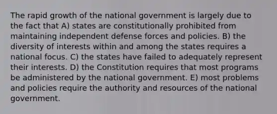 The rapid growth of the national government is largely due to the fact that A) states are constitutionally prohibited from maintaining independent defense forces and policies. B) the diversity of interests within and among the states requires a national focus. C) the states have failed to adequately represent their interests. D) the Constitution requires that most programs be administered by the national government. E) most problems and policies require the authority and resources of the national government.