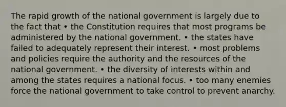 The rapid growth of the national government is largely due to the fact that • the Constitution requires that most programs be administered by the national government. • the states have failed to adequately represent their interest. • most problems and policies require the authority and the resources of the national government. • the diversity of interests within and among the states requires a national focus. • too many enemies force the national government to take control to prevent anarchy.