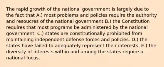 The rapid growth of the national government is largely due to the fact that A.) most problems and policies require the authority and resoucres of the national government B.) the Constitution requires that most programs be administered by the national government. C.) states are constitutionally prohibited from maintaining independent defense forces and policies. D.) the states have failed to adequately represent their interests. E.) the diversity of interests within and among the states require a national focus.