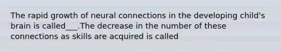 The rapid growth of neural connections in the developing child's brain is called___.The decrease in the number of these connections as skills are acquired is called