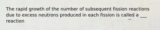 The rapid growth of the number of subsequent fission reactions due to excess neutrons produced in each fission is called a ___ reaction