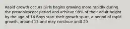 Rapid growth occurs Girls begins growing more rapidly during the preadolescent period and achieve 98% of their adult height by the age of 16 Boys start their growth spurt, a period of rapid growth, around 13 and may continue until 20