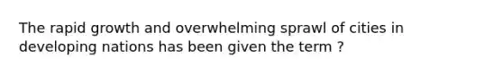 The rapid growth and overwhelming sprawl of cities in developing nations has been given the term ?