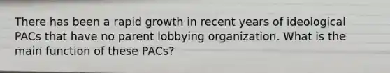 There has been a rapid growth in recent years of ideological PACs that have no parent lobbying organization. What is the main function of these PACs?