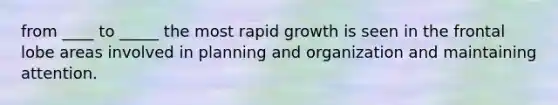 from ____ to _____ the most rapid growth is seen in the frontal lobe areas involved in planning and organization and maintaining attention.