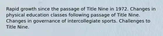 Rapid growth since the passage of Title Nine in 1972. Changes in physical education classes following passage of Title Nine. Changes in governance of intercollegiate sports. Challenges to Title Nine.