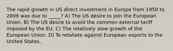 The rapid growth in US direct investment in Europe from 1950 to 2009 was due to _____? A) The US desire to join the European Union. B) The US desire to avoid the common external tariff imposed by the EU. C) The relatively slow growth of the European Union. D) To retaliate against European exports to the United States.