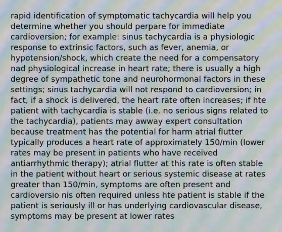 rapid identification of symptomatic tachycardia will help you determine whether you should perpare for immediate cardioversion; for example: sinus tachycardia is a physiologic response to extrinsic factors, such as fever, anemia, or hypotension/shock, which create the need for a compensatory nad physiological increase in heart rate; there is usually a high degree of sympathetic tone and neurohormonal factors in these settings; sinus tachycardia will not respond to cardioversion; in fact, if a shock is delivered, the heart rate often increases; if hte patient with tachycardia is stable (i.e. no serious signs related to the tachycardia), patients may awway expert consultation because treatment has the potential for harm atrial flutter typically produces a heart rate of approximately 150/min (lower rates may be present in patients who have received antiarrhythmic therapy); atrial flutter at this rate is often stable in the patient without heart or serious systemic disease at rates greater than 150/min, symptoms are often present and cardioversio nis often required unless hte patient is stable if the patient is seriously ill or has underlying cardiovascular disease, symptoms may be present at lower rates