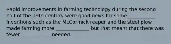 Rapid improvements in farming technology during the second half of the 19th century were good news for some ___________ Inventions such as the McCormick reaper and the steel plow made farming more ______________ but that meant that there was fewer ____________ needed.