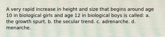 A very rapid increase in height and size that begins around age 10 in biological girls and age 12 in biological boys is called: a. the growth spurt. b. the secular trend. c. adrenarche. d. menarche.