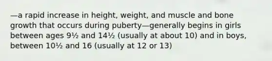 —a rapid increase in height, weight, and muscle and bone growth that occurs during puberty—generally begins in girls between ages 9½ and 14½ (usually at about 10) and in boys, between 10½ and 16 (usually at 12 or 13)