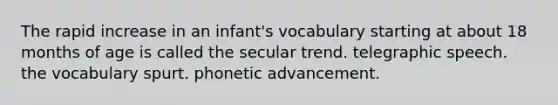 The rapid increase in an infant's vocabulary starting at about 18 months of age is called the secular trend. telegraphic speech. the vocabulary spurt. phonetic advancement.