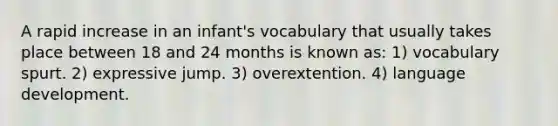 A rapid increase in an infant's vocabulary that usually takes place between 18 and 24 months is known as: 1) vocabulary spurt. 2) expressive jump. 3) overextention. 4) language development.