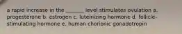 a rapid increase in the _______ level stimulates ovulation a. progesterone b. estrogen c. luteinizing hormone d. follicle-stimulating hormone e. human chorionic gonadotropin