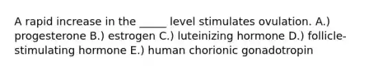 A rapid increase in the _____ level stimulates ovulation. A.) progesterone B.) estrogen C.) luteinizing hormone D.) follicle-stimulating hormone E.) human chorionic gonadotropin