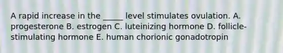 A rapid increase in the _____ level stimulates ovulation. A. progesterone B. estrogen C. luteinizing hormone D. follicle-stimulating hormone E. human chorionic gonadotropin