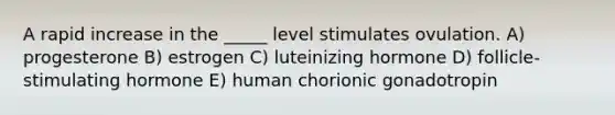 A rapid increase in the _____ level stimulates ovulation. A) progesterone B) estrogen C) luteinizing hormone D) follicle-stimulating hormone E) human chorionic gonadotropin