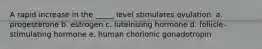 A rapid increase in the _____ level stimulates ovulation. a. progesterone b. estrogen c. luteinizing hormone d. follicle-stimulating hormone e. human chorionic gonadotropin