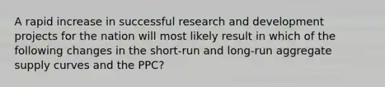 A rapid increase in successful research and development projects for the nation will most likely result in which of the following changes in the short-run and long-run aggregate supply curves and the PPC?