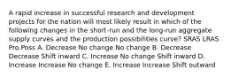 A rapid increase in successful research and development projects for the nation will most likely result in which of the following changes in the short-run and the long-run aggregate supply curves and the production possibilities curve? SRAS LRAS Pro.Poss A. Decrease No change No change B. Decrease Decrease Shift inward C. Increase No change Shift inward D. Increase Increase No change E. Increase Increase Shift outward