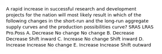 A rapid increase in successful research and development projects for the nation will most likely result in which of the following changes in the short-run and the long-run aggregate supply curves and the production possibilities curve? SRAS LRAS Pro.Poss A. Decrease No change No change B. Decrease Decrease Shift inward C. Increase No change Shift inward D. Increase Increase No change E. Increase Increase Shift outward