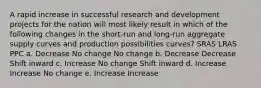 A rapid increase in successful research and development projects for the nation will most likely result in which of the following changes in the short-run and long-run aggregate supply curves and production possibilities curves? SRAS LRAS PPC a. Decrease No change No change b. Decrease Decrease Shift inward c. Increase No change Shift inward d. Increase Increase No change e. Increase Increase