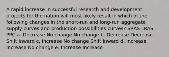 A rapid increase in successful research and development projects for the nation will most likely result in which of the following changes in the short-run and long-run aggregate supply curves and production possibilities curves? SRAS LRAS PPC a. Decrease No change No change b. Decrease Decrease Shift inward c. Increase No change Shift inward d. Increase Increase No change e. Increase Increase