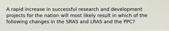 A rapid increase in successful research and development projects for the nation will most likely result in which of the following changes in the SRAS and LRAS and the PPC?