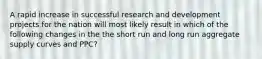 A rapid increase in successful research and development projects for the nation will most likely result in which of the following changes in the the short run and long run aggregate supply curves and PPC?