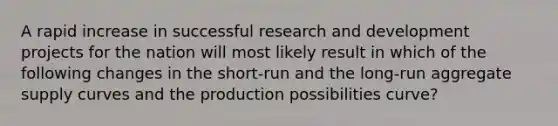 A rapid increase in successful research and development projects for the nation will most likely result in which of the following changes in the short-run and the long-run aggregate supply curves and the production possibilities curve?