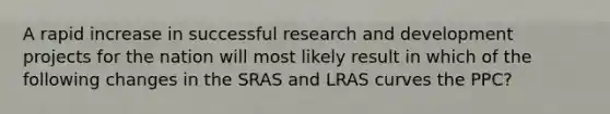 A rapid increase in successful research and development projects for the nation will most likely result in which of the following changes in the SRAS and LRAS curves the PPC?