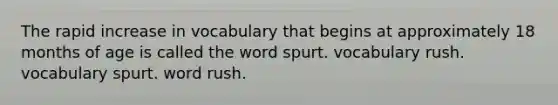 The rapid increase in vocabulary that begins at approximately 18 months of age is called the word spurt. vocabulary rush. vocabulary spurt. word rush.