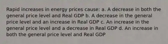 Rapid increases in energy prices cause: a. A decrease in both the general price level and Real GDP b. A decrease in the general price level and an increase in Real GDP c. An increase in the general price level and a decrease in Real GDP d. An increase in both the general price level and Real GDP