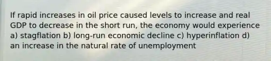 If rapid increases in oil price caused levels to increase and real GDP to decrease in the short run, the economy would experience a) stagflation b) long-run economic decline c) hyperinflation d) an increase in the natural rate of unemployment