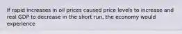 If rapid increases in oil prices caused price levels to increase and real GDP to decrease in the short run, the economy would experience