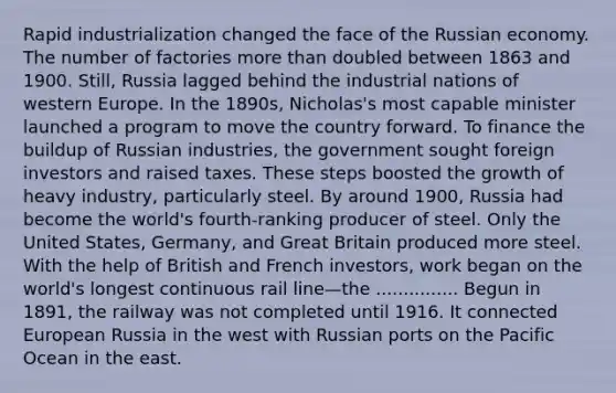 Rapid industrialization changed the face of the Russian economy. The number of factories more than doubled between 1863 and 1900. Still, Russia lagged behind the industrial nations of western Europe. In the 1890s, Nicholas's most capable minister launched a program to move the country forward. To finance the buildup of Russian industries, the government sought foreign investors and raised taxes. These steps boosted the growth of heavy industry, particularly steel. By around 1900, Russia had become the world's fourth-ranking producer of steel. Only the United States, Germany, and Great Britain produced more steel. With the help of British and French investors, work began on the world's longest continuous rail line—the ............... Begun in 1891, the railway was not completed until 1916. It connected European Russia in the west with Russian ports on the Pacific Ocean in the east.