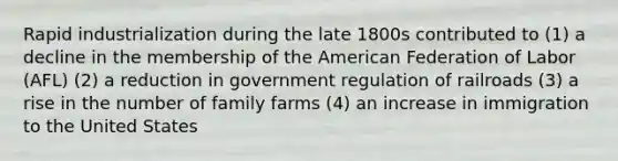 Rapid industrialization during the late 1800s contributed to (1) a decline in the membership of the American Federation of Labor (AFL) (2) a reduction in government regulation of railroads (3) a rise in the number of family farms (4) an increase in immigration to the United States