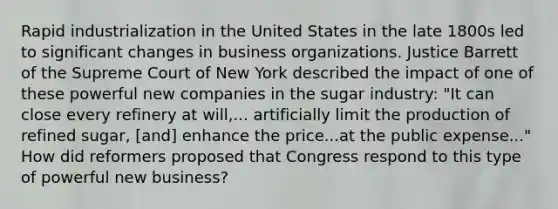 Rapid industrialization in the United States in the late 1800s led to significant changes in business organizations. Justice Barrett of the Supreme Court of New York described the impact of one of these powerful new companies in the sugar industry: "It can close every refinery at will,... artificially limit the production of refined sugar, [and] enhance the price...at the public expense..." How did reformers proposed that Congress respond to this type of powerful new business?