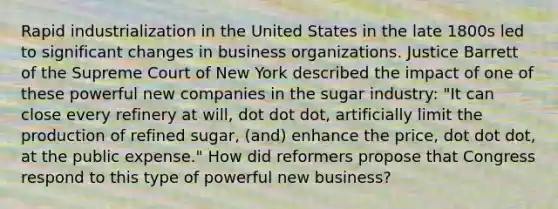 Rapid industrialization in the United States in the late 1800s led to significant changes in business organizations. Justice Barrett of the Supreme Court of New York described the impact of one of these powerful new companies in the sugar industry: "It can close every refinery at will, dot dot dot, artificially limit the production of refined sugar, (and) enhance the price, dot dot dot, at the public expense." How did reformers propose that Congress respond to this type of powerful new business?