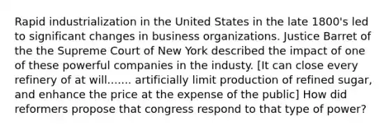 Rapid industrialization in the United States in the late 1800's led to significant changes in business organizations. Justice Barret of the the Supreme Court of New York described the impact of one of these powerful companies in the industy. [It can close every refinery of at will....... artificially limit production of refined sugar, and enhance the price at the expense of the public] How did reformers propose that congress respond to that type of power?