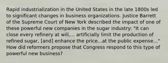 Rapid industrialization in the United States in the late 1800s led to significant changes in business organizations. Justice Barrett of the Supreme Court of New York described the impact of one of these powerful new companies in the sugar industry: "It can close every refinery at will,... artificially limit the production of refined sugar, [and] enhance the price...at the public expense..." How did reformers propose that Congress respond to this type of powerful new business?